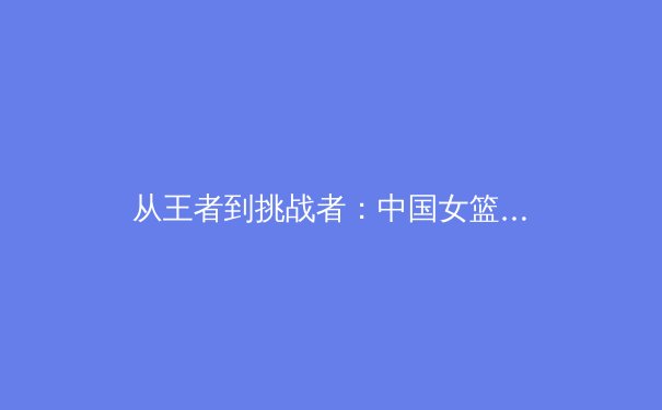 从王者到挑战者：中国女篮巴黎奥运征程的战术革新与心理博弈