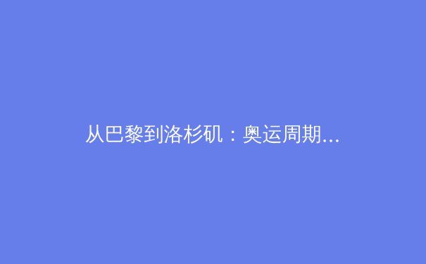 从巴黎到洛杉矶：奥运周期下的中国体育战略转型与人才梯队建设 - 2